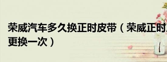 荣威汽车多久换正时皮带（荣威正时皮带多久更换一次）