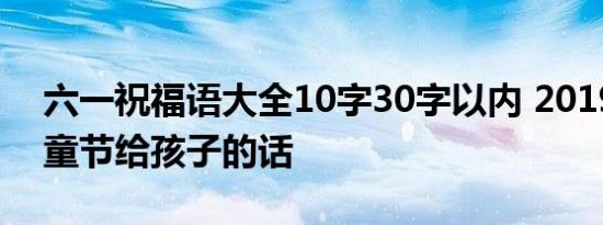 六一祝福语大全10字30字以内 2019六一儿童节给孩子的话
