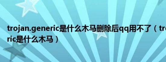 trojan.generic是什么木马删除后qq用不了（trojan generic是什么木马）
