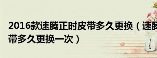 2016款速腾正时皮带多久更换（速腾2011皮带多久更换一次）