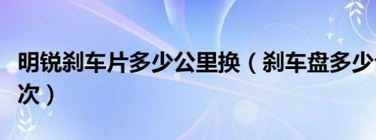 明锐刹车片多少公里换（刹车盘多少公里换一次）