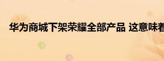 华为商城下架荣耀全部产品 这意味着什么