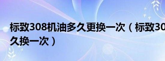 标致308机油多久更换一次（标致308机油多久换一次）