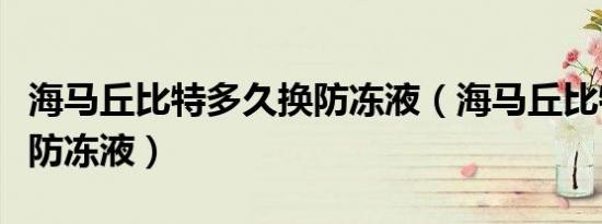 海马丘比特多久换防冻液（海马丘比特多久换防冻液）