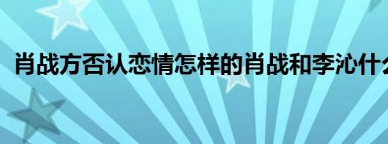 肖战方否认恋情怎样的肖战和李沁什么关系