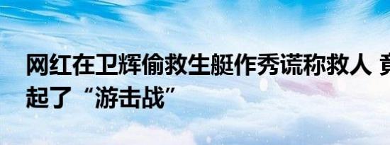 网红在卫辉偷救生艇作秀谎称救人 竟然还打起了“游击战”