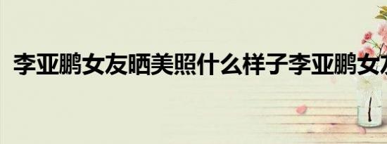 李亚鹏女友晒美照什么样子李亚鹏女友美照