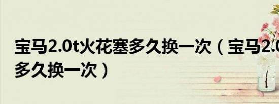 宝马2.0t火花塞多久换一次（宝马2.0t火花塞多久换一次）