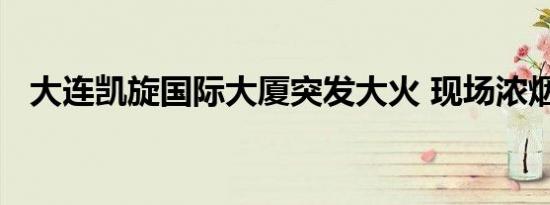 大连凯旋国际大厦突发大火 现场浓烟滚滚