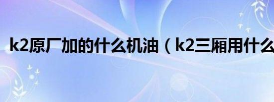 k2原厂加的什么机油（k2三厢用什么机油）