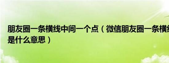 朋友圈一条横线中间一个点（微信朋友圈一条横线中间一点是什么意思）