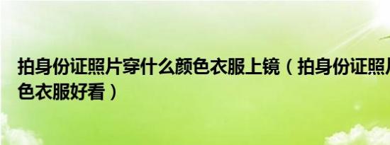 拍身份证照片穿什么颜色衣服上镜（拍身份证照片穿什么颜色衣服好看）