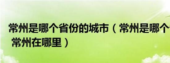 常州是哪个省份的城市（常州是哪个省的城市 常州在哪里）