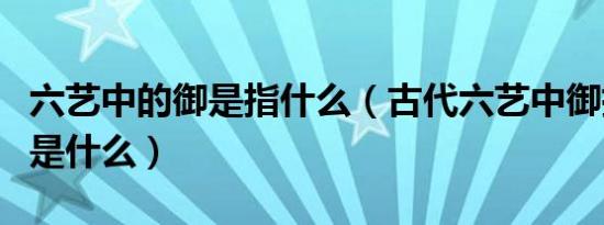 六艺中的御是指什么（古代六艺中御指是指的是什么）