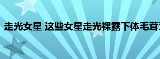 走光女星 这些女星走光裸露下体毛茸茸一片
