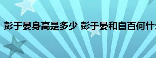 彭于晏身高是多少 彭于晏和白百何什么关系