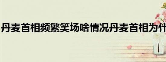 丹麦首相频繁笑场啥情况丹麦首相为什么笑场