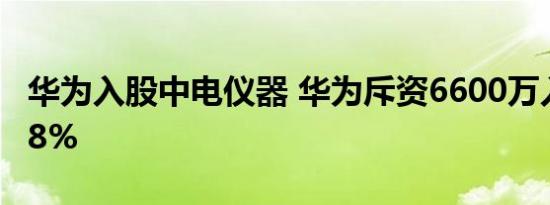 华为入股中电仪器 华为斥资6600万入股持股8%