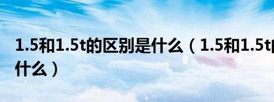 1.5和1.5t的区别是什么（1.5和1.5t的区别是什么）