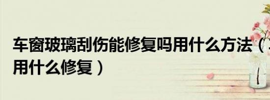 车窗玻璃刮伤能修复吗用什么方法（车窗刮伤用什么修复）