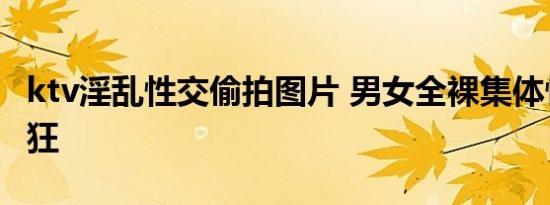 ktv淫乱性交偷拍图片 男女全裸集体性交太疯狂
