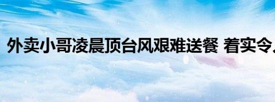 外卖小哥凌晨顶台风艰难送餐 着实令人心疼