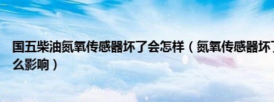 国五柴油氮氧传感器坏了会怎样（氮氧传感器坏了对车有什么影响）