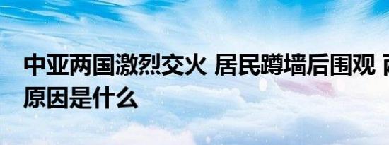 中亚两国激烈交火 居民蹲墙后围观 两国冲突原因是什么