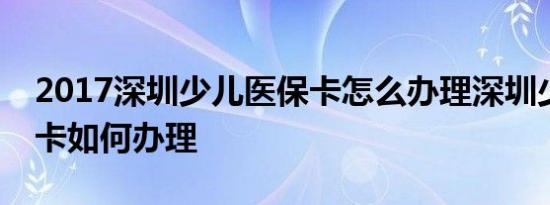 2017深圳少儿医保卡怎么办理深圳少儿医保卡如何办理
