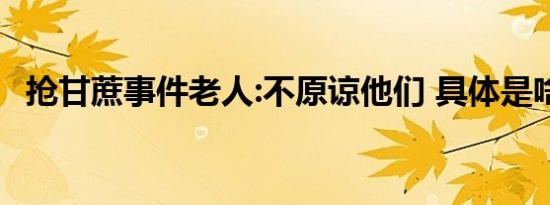 抢甘蔗事件老人:不原谅他们 具体是啥情况
