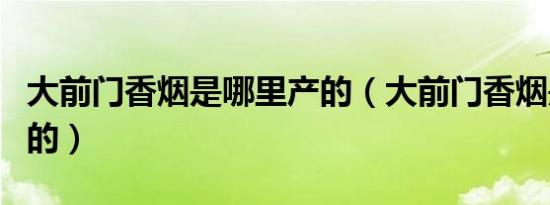 大前门香烟是哪里产的（大前门香烟是哪里产的）
