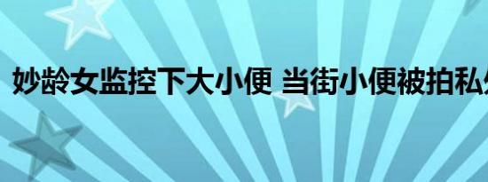 妙龄女监控下大小便 当街小便被拍私处裸露