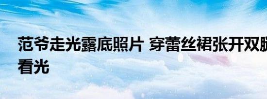 范爷走光露底照片 穿蕾丝裙张开双腿私处被看光