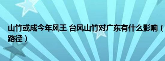 山竹或成今年风王 台风山竹对广东有什么影响（登陆地点+路径）