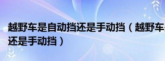 越野车是自动挡还是手动挡（越野车是自动挡还是手动挡）