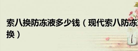 索八换防冻液多少钱（现代索八防冻液多久更换）