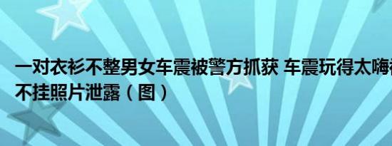 一对衣衫不整男女车震被警方抓获 车震玩得太嗨被偷拍一丝不挂照片泄露（图）