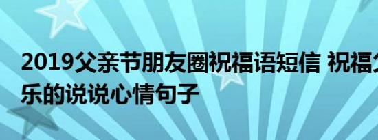 2019父亲节朋友圈祝福语短信 祝福父亲节快乐的说说心情句子
