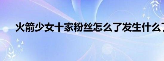 火箭少女十家粉丝怎么了发生什么了吗