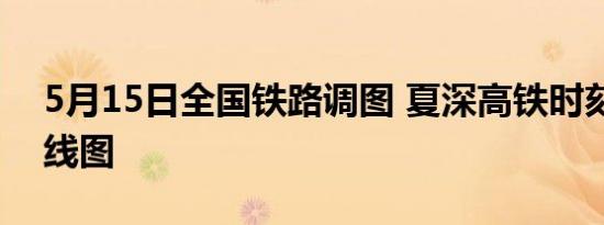 5月15日全国铁路调图 夏深高铁时刻表及路线图