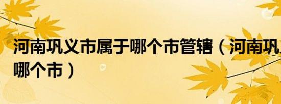 河南巩义市属于哪个市管辖（河南巩义市属于哪个市）