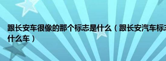 跟长安车很像的那个标志是什么（跟长安汽车标志很像的是什么车）