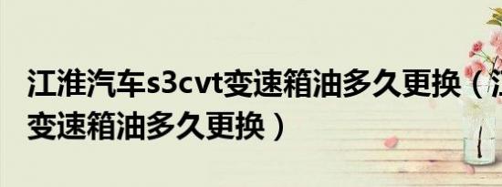 江淮汽车s3cvt变速箱油多久更换（江淮S3的变速箱油多久更换）