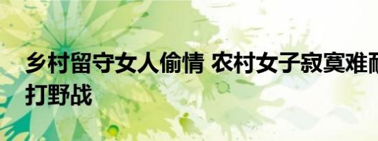 乡村留守女人偷情 农村女子寂寞难耐与情夫打野战