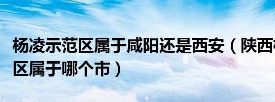 杨凌示范区属于咸阳还是西安（陕西杨凌示范区属于哪个市）
