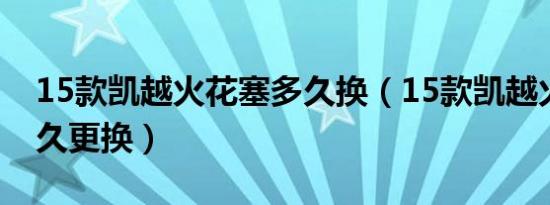 15款凯越火花塞多久换（15款凯越火花塞多久更换）