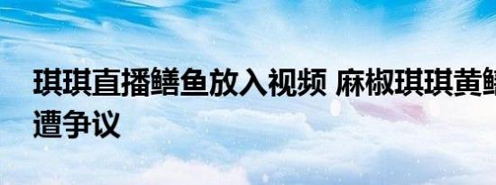 琪琪直播鳝鱼放入视频 麻椒琪琪黄鳝门视频遭争议