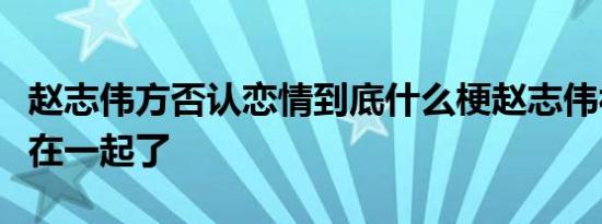 赵志伟方否认恋情到底什么梗赵志伟被曝和谁在一起了