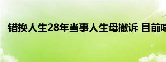 错换人生28年当事人生母撤诉 目前啥情况