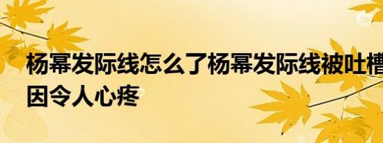 杨幂发际线怎么了杨幂发际线被吐槽:背后原因令人心疼